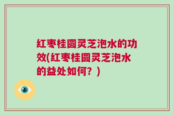 红枣桂圆灵芝泡水的功效(红枣桂圆灵芝泡水的益处如何？)