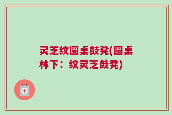 灵芝纹圆桌鼓凳(圆桌林下：纹灵芝鼓凳)
