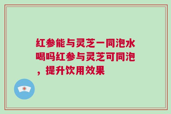 红参能与灵芝一同泡水喝吗红参与灵芝可同泡,提升饮用效果 红参能与灵芝一同泡水喝吗红参与灵芝可同泡,提升饮用效果