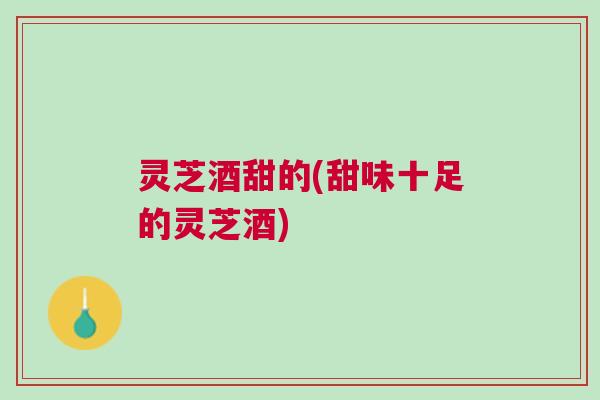 灵芝酒甜的(甜味十足的灵芝酒)