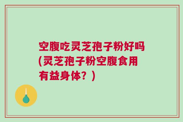 空腹吃灵芝孢子粉好吗(灵芝孢子粉空腹食用有益身体？)