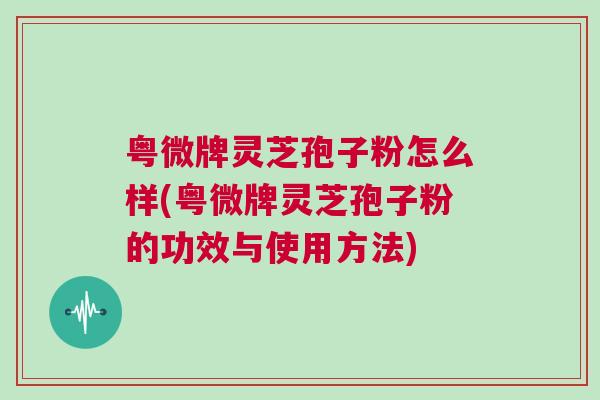 粤微牌灵芝孢子粉怎么样(粤微牌灵芝孢子粉的功效与使用方法)