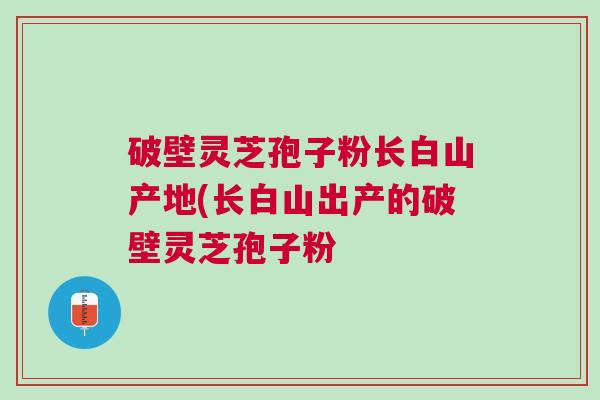 破壁灵芝孢子粉长白山产地(长白山出产的破壁灵芝孢子粉 破壁灵芝孢子粉长白山产地(长白山出产的破壁灵芝孢子粉