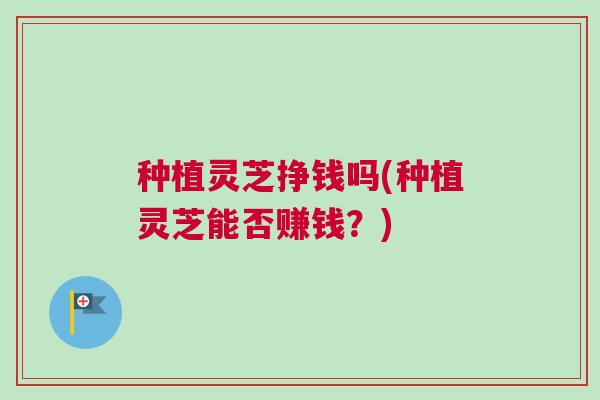 种植灵芝挣钱吗(种植灵芝能否赚钱？)