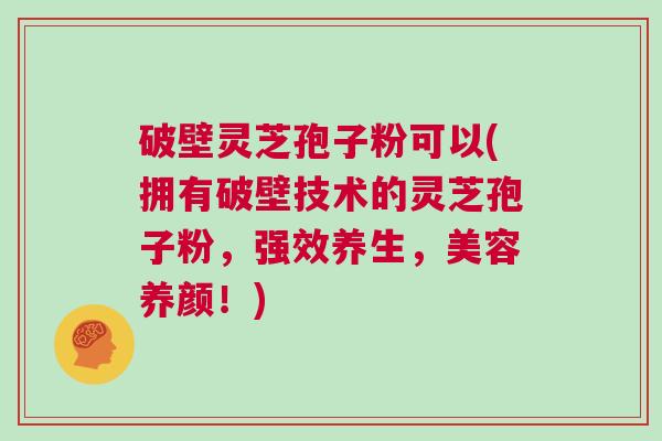 破壁灵芝孢子粉可以(拥有破壁技术的灵芝孢子粉，强效养生，美容养颜！)