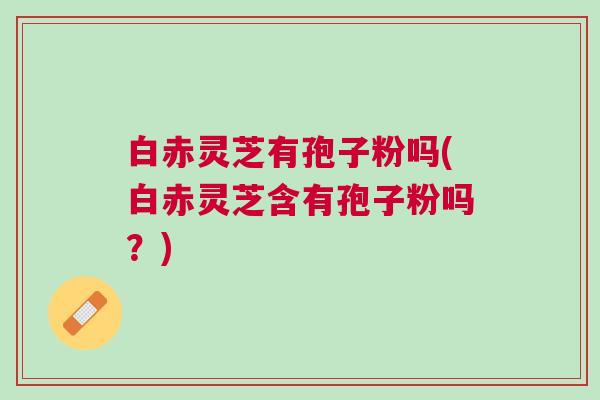 白赤灵芝有孢子粉吗(白赤灵芝含有孢子粉吗？)
