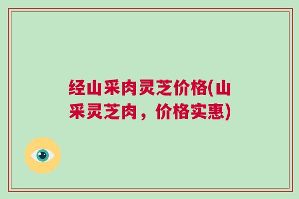 经山采肉灵芝价格(山采灵芝肉，价格实惠)