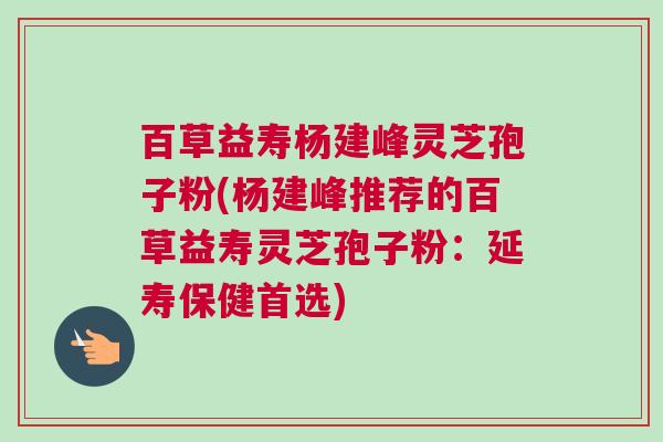 百草益寿杨建峰灵芝孢子粉(杨建峰推荐的百草益寿灵芝孢子粉:延寿保健首选) 百草益寿杨建峰灵芝孢子粉(杨建峰推荐的百草益寿灵芝孢子粉:延寿保健首选)