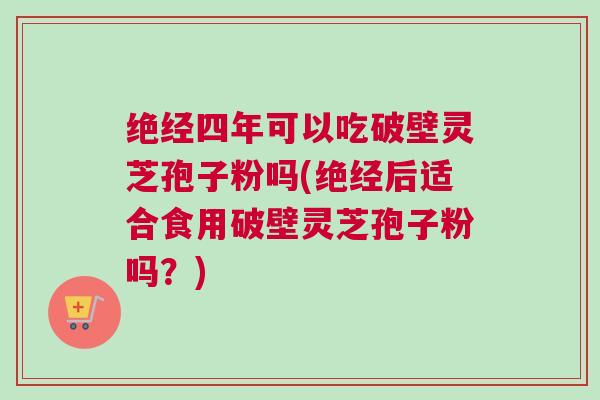 绝经四年可以吃破壁灵芝孢子粉吗(绝经后适合食用破壁灵芝孢子粉吗？)