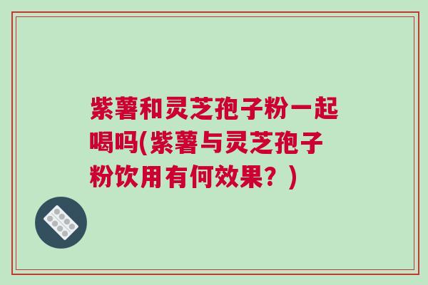 紫薯和灵芝孢子粉一起喝吗(紫薯与灵芝孢子粉饮用有何效果？)