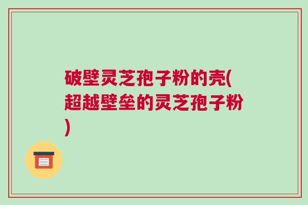 破壁灵芝孢子粉的壳(超越壁垒的灵芝孢子粉)