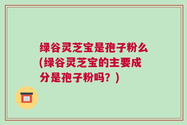 绿谷灵芝宝是孢子粉么(绿谷灵芝宝的主要成分是孢子粉吗？)