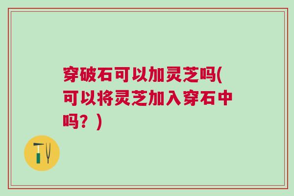 穿破石可以加灵芝吗(可以将灵芝加入穿石中吗？)