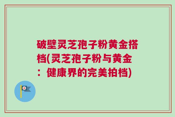 破壁灵芝孢子粉黄金搭档(灵芝孢子粉与黄金：健康界的完美拍档)