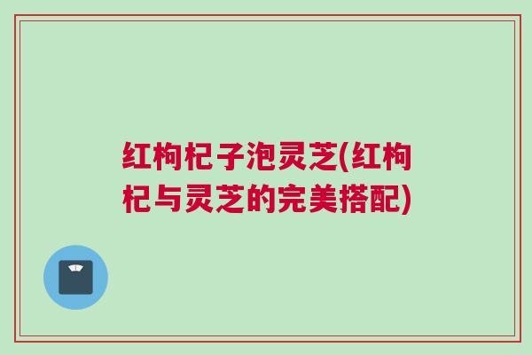 红枸杞子泡灵芝(红枸杞与灵芝的完美搭配)
