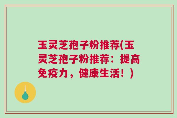 玉灵芝孢子粉推荐(玉灵芝孢子粉推荐:提高免疫力,健康生活!) 玉灵芝孢子粉推荐(玉灵芝孢子粉推荐:提高免疫力,健康生活!)