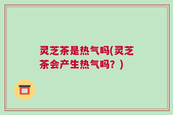 灵芝茶是热气吗(灵芝茶会产生热气吗?) 灵芝茶是热气吗(灵芝茶会产生热气吗?)