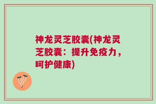 神龙灵芝胶囊(神龙灵芝胶囊：提升免疫力，呵护健康)