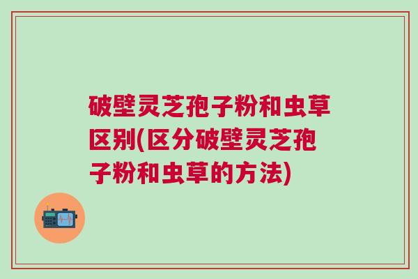 破壁灵芝孢子粉和虫草区别(区分破壁灵芝孢子粉和虫草的方法)