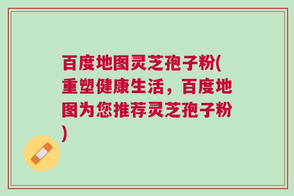 百度地图灵芝孢子粉(重塑健康生活，百度地图为您推荐灵芝孢子粉)