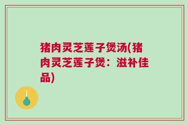 猪肉灵芝莲子煲汤(猪肉灵芝莲子煲：滋补佳品)