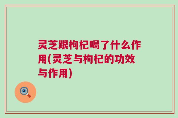 灵芝跟枸杞喝了什么作用(灵芝与枸杞的功效与作用)