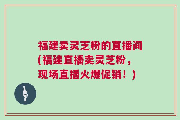 福建卖灵芝粉的直播间(福建直播卖灵芝粉，现场直播火爆促销！)