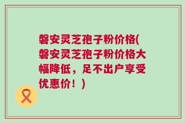 磐安灵芝孢子粉价格(磐安灵芝孢子粉价格大幅降低，足不出户享受优惠价！)