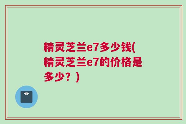 精灵芝兰e7多少钱(精灵芝兰e7的价格是多少？)