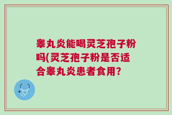 睾丸炎能喝灵芝孢子粉吗(灵芝孢子粉是否适合睾丸炎患者食用？