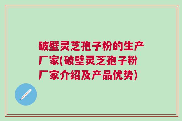 破壁灵芝孢子粉的生产厂家(破壁灵芝孢子粉厂家介绍及产品优势)