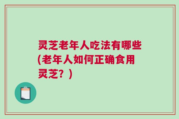 灵芝老年人吃法有哪些(老年人如何正确食用灵芝？)