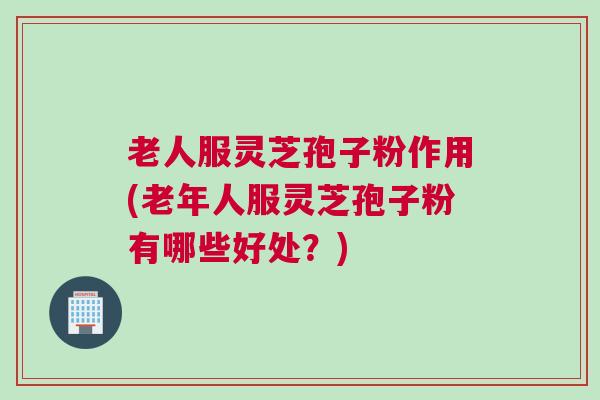 老人服灵芝孢子粉作用(老年人服灵芝孢子粉有哪些好处？)