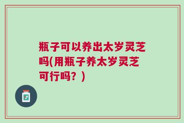 瓶子可以养出太岁灵芝吗(用瓶子养太岁灵芝可行吗？)