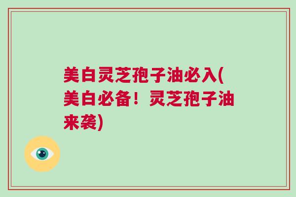 美白灵芝孢子油必入(美白必备!灵芝孢子油来袭) 美白灵芝孢子油必入(美白必备!灵芝孢子油来袭)