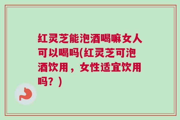 红灵芝能泡酒喝嘛女人可以喝吗(红灵芝可泡酒饮用，女性适宜饮用吗？)