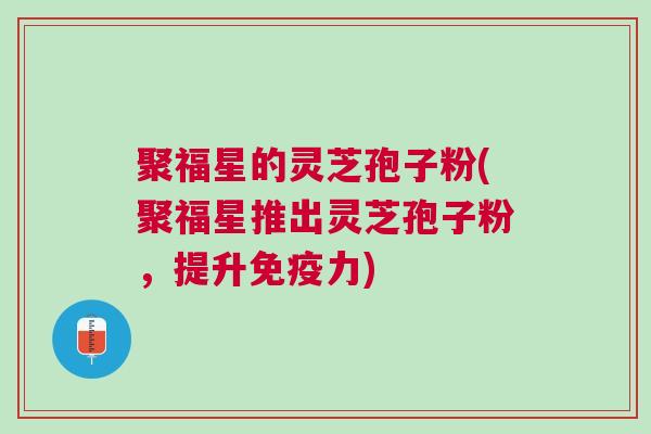 聚福星的灵芝孢子粉(聚福星推出灵芝孢子粉，提升免疫力)
