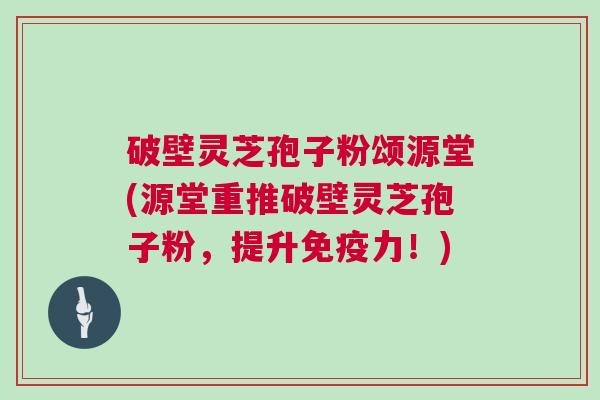 破壁灵芝孢子粉颂源堂(源堂重推破壁灵芝孢子粉,提升免疫力!) 破壁灵芝孢子粉颂源堂(源堂重推破壁灵芝孢子粉,提升免疫力!)