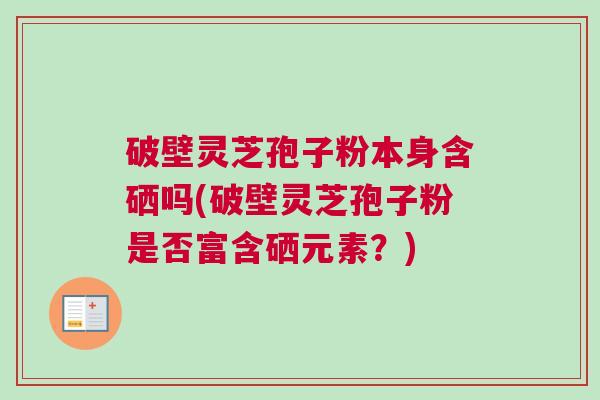 破壁灵芝孢子粉本身含硒吗(破壁灵芝孢子粉是否富含硒元素?) 破壁灵芝孢子粉本身含硒吗(破壁灵芝孢子粉是否富含硒元素?)