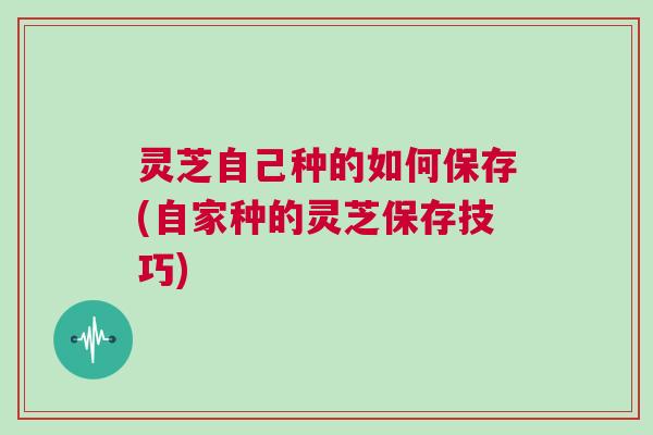 灵芝自己种的如何保存(自家种的灵芝保存技巧)