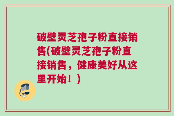 破壁灵芝孢子粉直接销售(破壁灵芝孢子粉直接销售，健康美好从这里开始！)