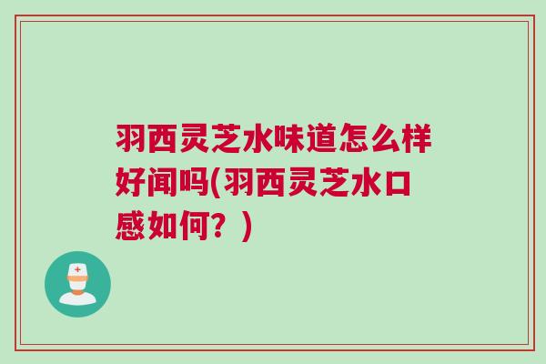 羽西灵芝水味道怎么样好闻吗(羽西灵芝水口感如何？)