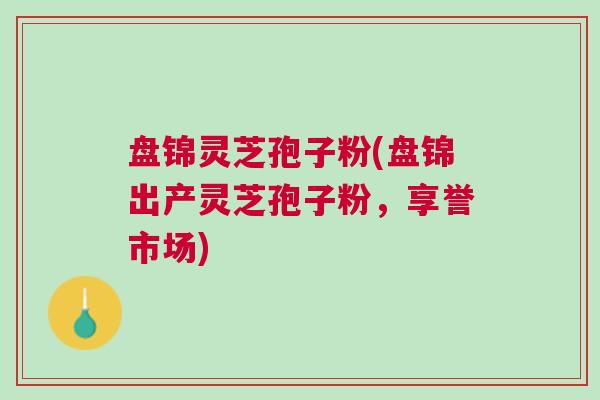 盘锦灵芝孢子粉(盘锦出产灵芝孢子粉，享誉市场)
