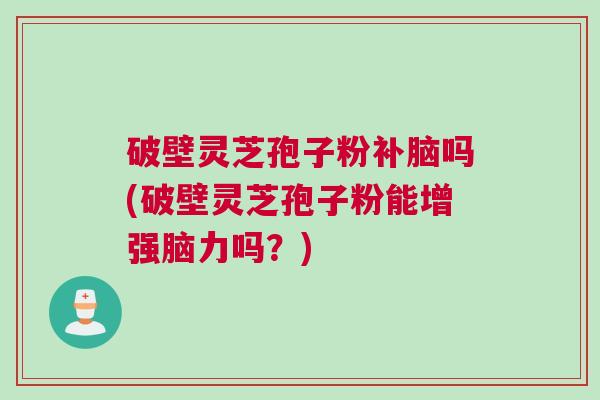 破壁灵芝孢子粉补脑吗(破壁灵芝孢子粉能增强脑力吗？)