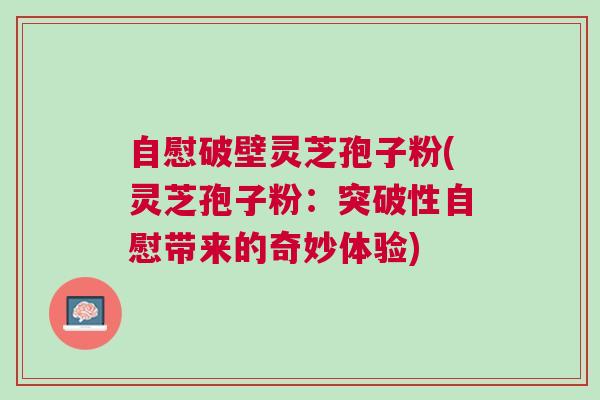 自慰破壁灵芝孢子粉(灵芝孢子粉：突破性自慰带来的奇妙体验)