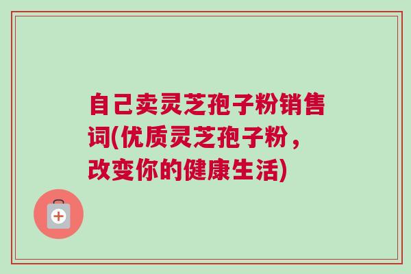 自己卖灵芝孢子粉销售词(优质灵芝孢子粉，改变你的健康生活)