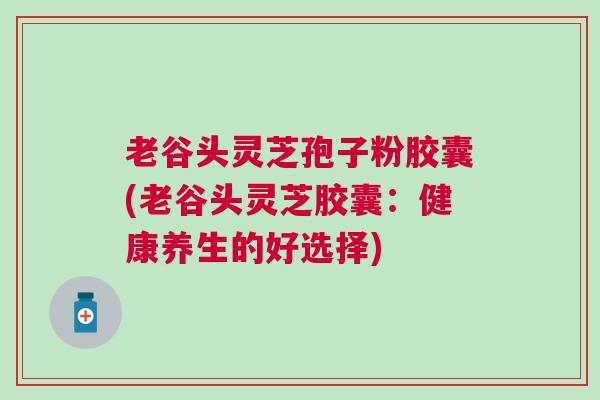 老谷头灵芝孢子粉胶囊(老谷头灵芝胶囊：健康养生的好选择)