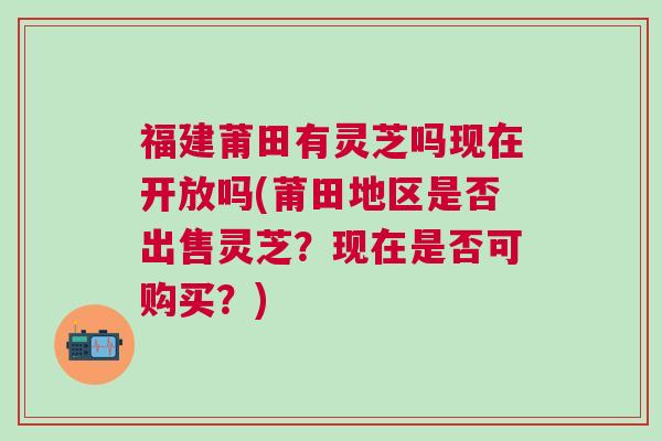 福建莆田有灵芝吗现在开放吗(莆田地区是否出售灵芝？现在是否可购买？)