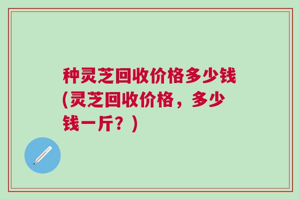 种灵芝回收价格多少钱(灵芝回收价格，多少钱一斤？)