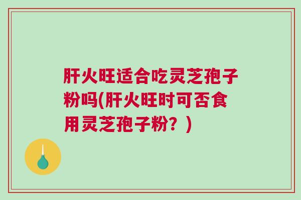 肝火旺适合吃灵芝孢子粉吗(肝火旺时可否食用灵芝孢子粉？)